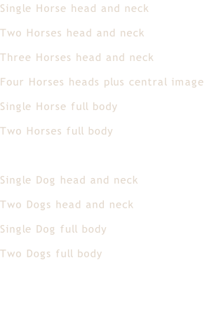 Single Horse head and neck	 Two Horses head and neck Three Horses head and neck Four Horses heads plus central image Single Horse full body Two Horses full body  Single Dog head and neck Two Dogs head and neck Single Dog full body Two Dogs full body