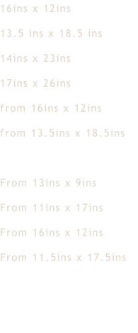 16ins x 12ins 13.5 ins x 18.5 ins 14ins x 23ins 17ins x 26ins from 16ins x 12ins from 13.5ins x 18.5ins    From 13ins x 9ins From 11ins x 17ins From 16ins x 12ins  From 11.5ins x 17.5ins